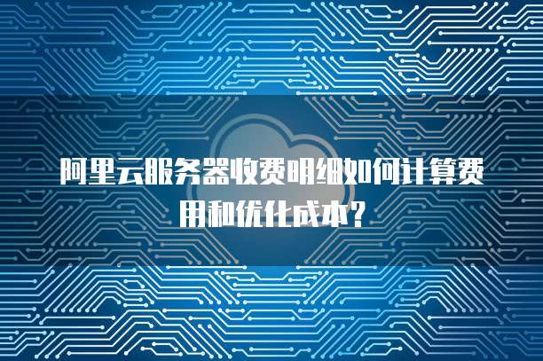 阿里云服务器收费明细如何计算费用和优化成本?