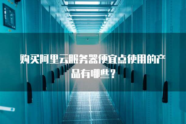 购买阿里云服务器便宜点使用的产品有哪些?