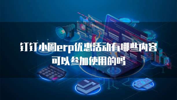 钉钉小圈erp优惠活动有哪些内容可以参加使用的吗