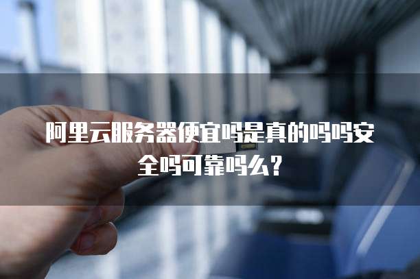 阿里云服务器便宜吗是真的吗吗安全吗可靠吗么?