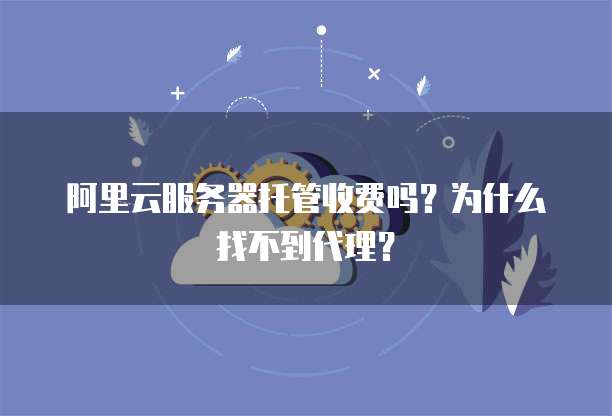 阿里云服务器托管收费吗?为什么找不到代理?