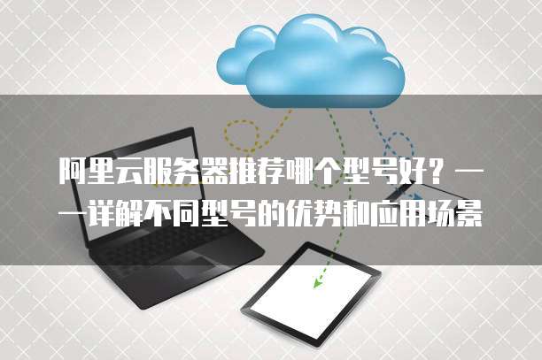 阿里云服务器推荐哪个型号好?——详解不同型号的优势和应用场景