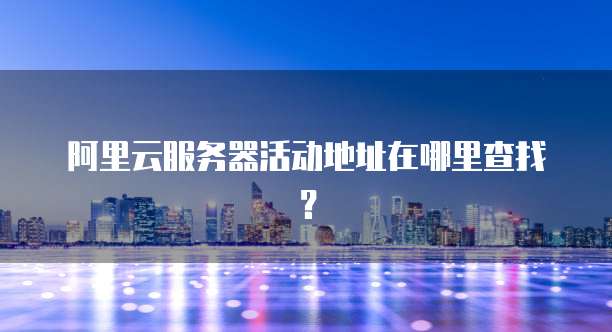 阿里云服务器活动地址在哪里查找?