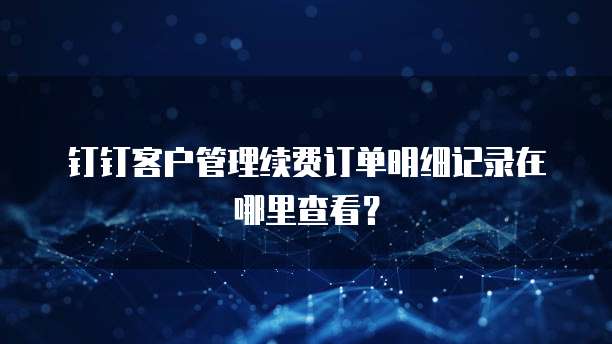 钉钉客户管理续费订单明细记录在哪里查看?