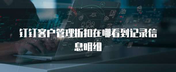 钉钉客户管理折扣在哪看到记录信息明细