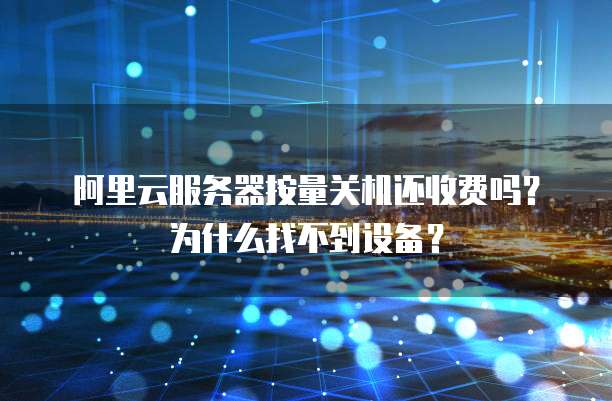 阿里云服务器按量关机还收费吗?为什么找不到设备?