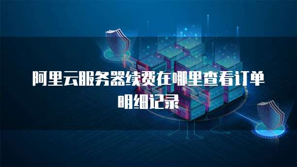 阿里云服务器续费在哪里查看订单明细记录