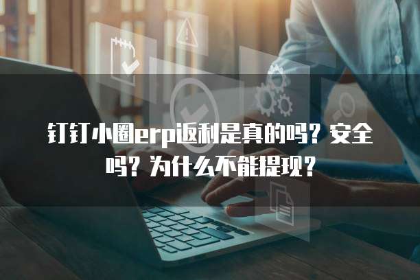 钉钉小圈erp返利是真的吗?安全吗?为什么不能提现?