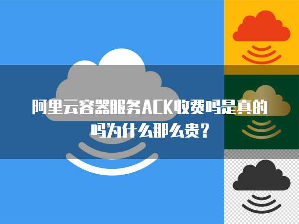 阿里云容器服务ACK收费吗是真的吗为什么那么贵?