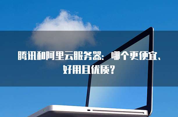 腾讯和阿里云服务器:哪个更便宜、好用且优质?