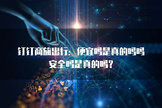钉钉商旅出行:便宜吗是真的吗吗安全吗是真的吗?