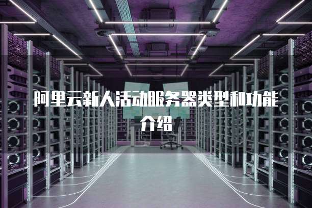 阿里云新人活动服务器类型和功能介绍