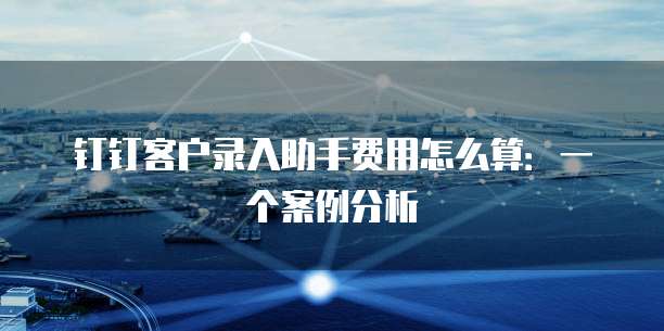 钉钉客户录入助手费用怎么算:一个案例分析