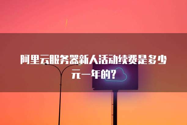 阿里云服务器新人活动续费是多少元一年的？