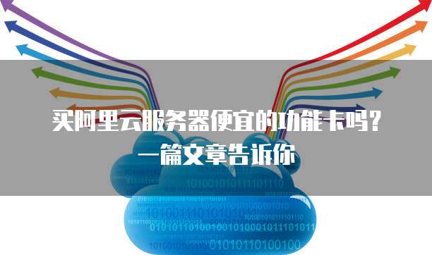 买阿里云服务器便宜的功能卡吗?一篇文章告诉你