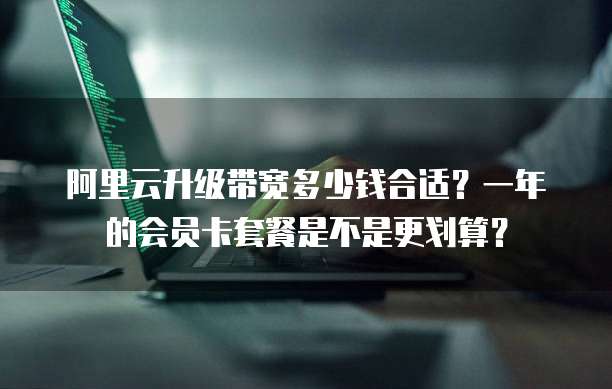 阿里云升级带宽多少钱合适?一年的会员卡套餐是不是更划算?