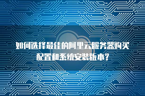 如何选择最佳的阿里云服务器购买配置和系统安装版本?