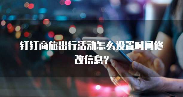 钉钉商旅出行活动怎么设置时间修改信息?
