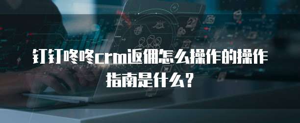 钉钉咚咚crm返佣怎么操作的操作指南是什么？