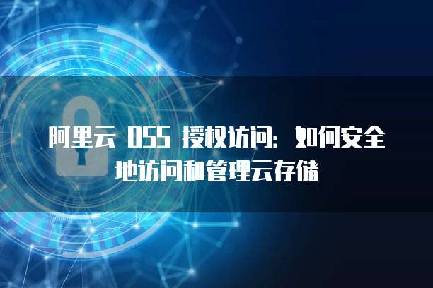 阿里云 OSS 授权访问:如何安全地访问和管理云存储