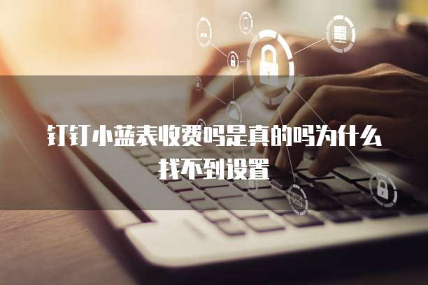 钉钉小蓝表收费吗是真的吗为什么找不到设置