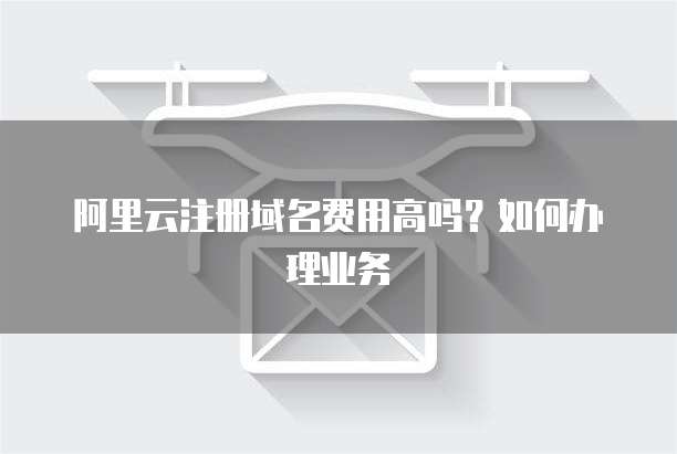 阿里云注册域名费用高吗?如何办理业务