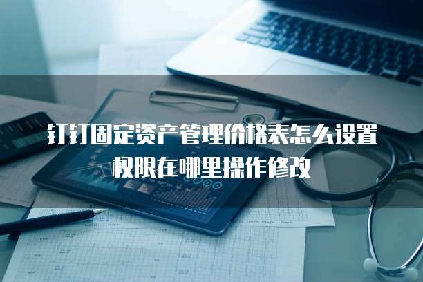 钉钉固定资产管理价格表怎么设置权限在哪里操作修改