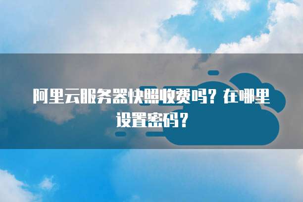 阿里云服务器快照收费吗?在哪里设置密码?