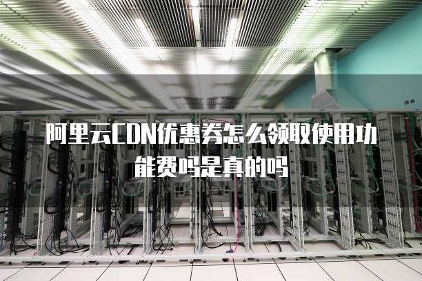 阿里云CDN优惠券怎么领取使用功能费吗是真的吗