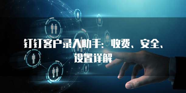 钉钉客户录入助手:收费、安全、设置详解