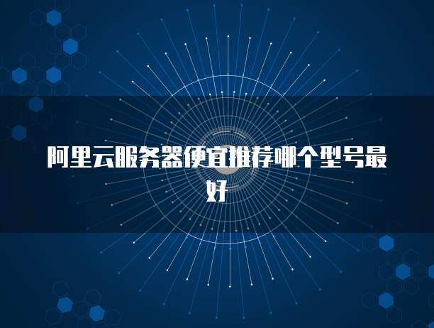阿里云服务器便宜推荐哪个型号最好