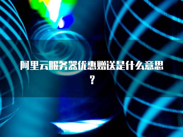 阿里云服务器优惠赠送是什么意思?