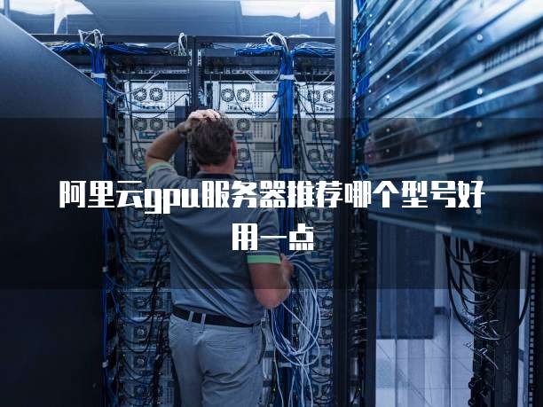 阿里云gpu服务器推荐哪个型号好用一点