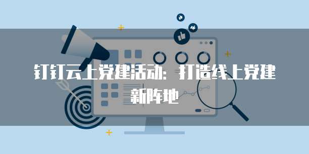 钉钉云上党建活动：打造线上党建新阵地