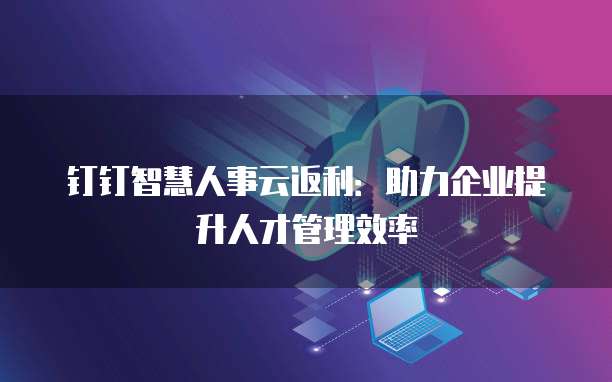 钉钉智慧人事云返利:助力企业提升人才管理效率