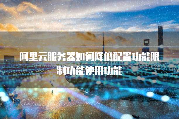 阿里云服务器如何降低配置功能限制功能使用功能