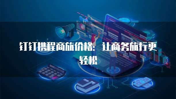 钉钉携程商旅价格：让商务旅行更轻松