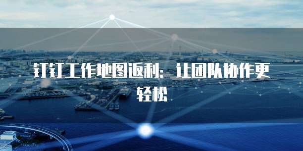 钉钉工作地图返利:让团队协作更轻松