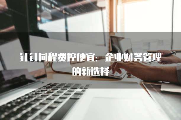 钉钉同程费控便宜:企业财务管理的新选择