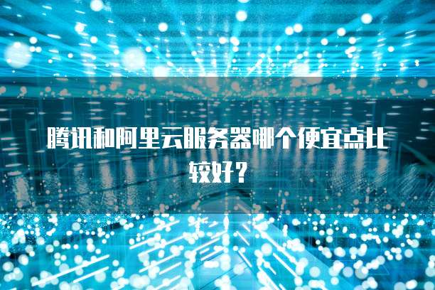 腾讯和阿里云服务器哪个便宜点比较好?