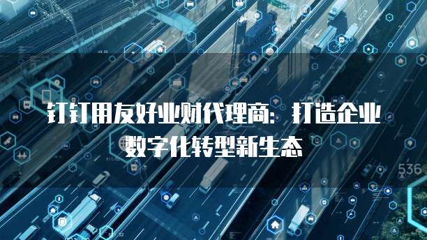 钉钉用友好业财代理商:打造企业数字化转型新生态