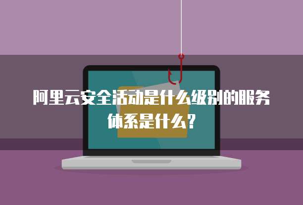 阿里云安全活动是什么级别的服务体系是什么?