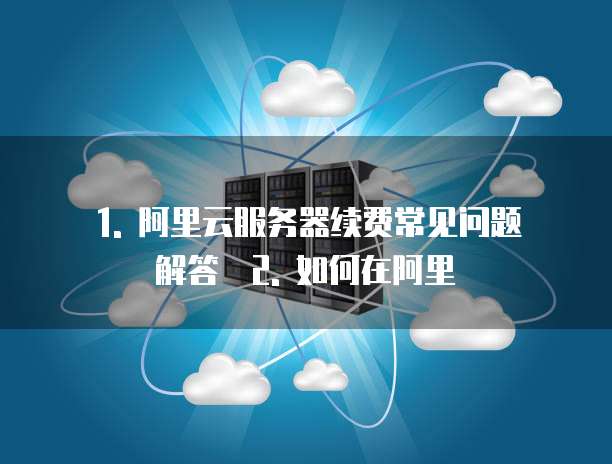 1. 阿里云服务器续费常见问题解答 2. 如何在阿里