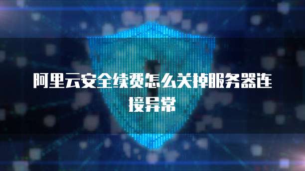 阿里云安全续费怎么关掉服务器连接异常