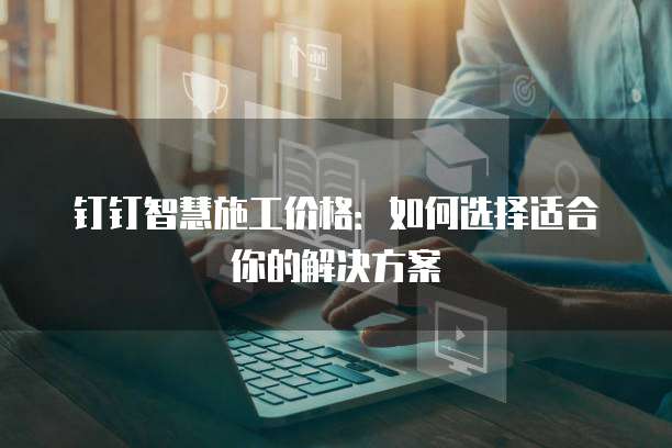 钉钉智慧施工价格:如何选择适合你的解决方案