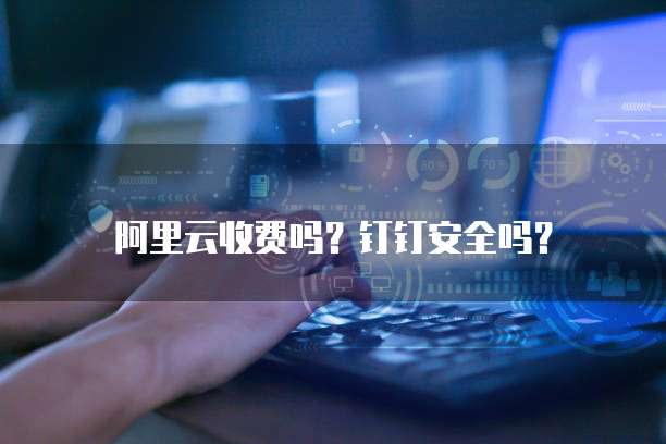 阿里云收费吗?钉钉安全吗?