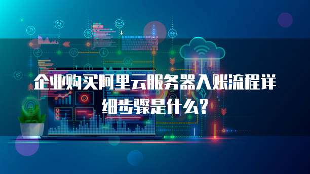 企业购买阿里云服务器入账流程详细步骤是什么?