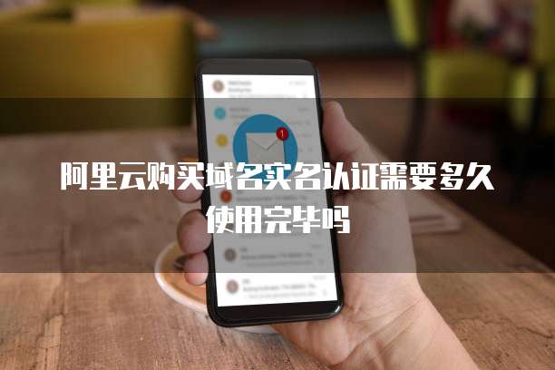 阿里云购买域名实名认证需要多久使用完毕吗