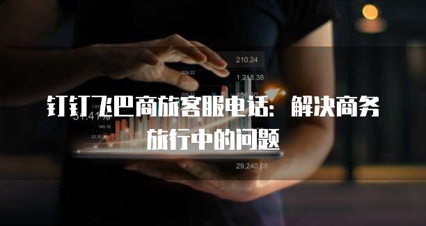 钉钉飞巴商旅客服电话：解决商务旅行中的问题