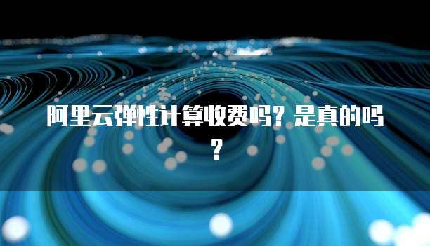 阿里云弹性计算收费吗?是真的吗?